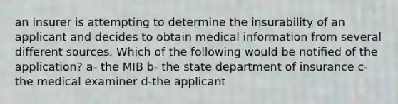 an insurer is attempting to determine the insurability of an applicant and decides to obtain medical information from several different sources. Which of the following would be notified of the application? a- the MIB b- the state department of insurance c-the medical examiner d-the applicant