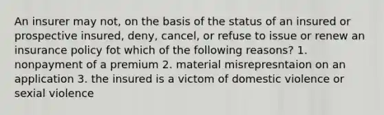 An insurer may not, on the basis of the status of an insured or prospective insured, deny, cancel, or refuse to issue or renew an insurance policy fot which of the following reasons? 1. nonpayment of a premium 2. material misrepresntaion on an application 3. the insured is a victom of domestic violence or sexial violence