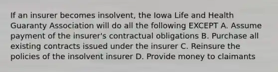 If an insurer becomes insolvent, the Iowa Life and Health Guaranty Association will do all the following EXCEPT A. Assume payment of the insurer's contractual obligations B. Purchase all existing contracts issued under the insurer C. Reinsure the policies of the insolvent insurer D. Provide money to claimants