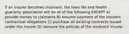 if an insurer becomes insolvent, the Iowa life and health guaranty association will do all of the following EXCEPT A) provide money to claimants B) assume payment of the insurers contractual obligations C) purchase all existing contracts issued under the insurer D) reinsure the policies of the insolvent insurer