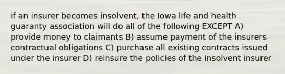 if an insurer becomes insolvent, the Iowa life and health guaranty association will do all of the following EXCEPT A) provide money to claimants B) assume payment of the insurers contractual obligations C) purchase all existing contracts issued under the insurer D) reinsure the policies of the insolvent insurer