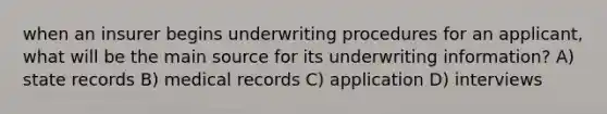 when an insurer begins underwriting procedures for an applicant, what will be the main source for its underwriting information? A) state records B) medical records C) application D) interviews