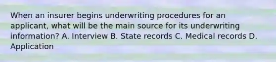 When an insurer begins underwriting procedures for an applicant, what will be the main source for its underwriting information? A. Interview B. State records C. Medical records D. Application