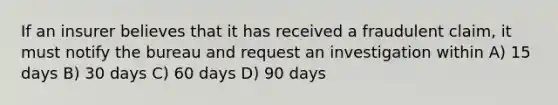 If an insurer believes that it has received a fraudulent claim, it must notify the bureau and request an investigation within A) 15 days B) 30 days C) 60 days D) 90 days