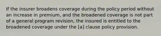 If the insurer broadens coverage during the policy period without an increase in premium, and the broadened coverage is not part of a general program revision, the insured is entitled to the broadened coverage under the [a] clause policy provision.