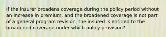 If the insurer broadens coverage during the policy period without an increase in premium, and the broadened coverage is not part of a general program revision, the insured is entitled to the broadened coverage under which policy provision?