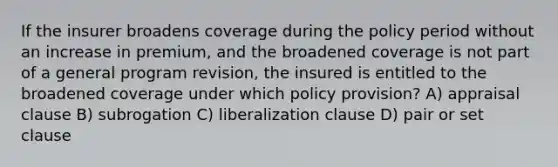 If the insurer broadens coverage during the policy period without an increase in premium, and the broadened coverage is not part of a general program revision, the insured is entitled to the broadened coverage under which policy provision? A) appraisal clause B) subrogation C) liberalization clause D) pair or set clause