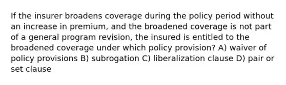 If the insurer broadens coverage during the policy period without an increase in premium, and the broadened coverage is not part of a general program revision, the insured is entitled to the broadened coverage under which policy provision? A) waiver of policy provisions B) subrogation C) liberalization clause D) pair or set clause