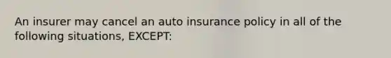 An insurer may cancel an auto insurance policy in all of the following situations, EXCEPT: