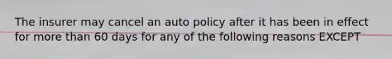 The insurer may cancel an auto policy after it has been in effect for more than 60 days for any of the following reasons EXCEPT