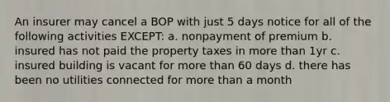 An insurer may cancel a BOP with just 5 days notice for all of the following activities EXCEPT: a. nonpayment of premium b. insured has not paid the property taxes in more than 1yr c. insured building is vacant for more than 60 days d. there has been no utilities connected for more than a month