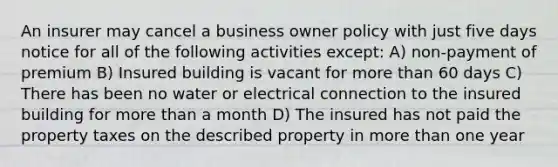 An insurer may cancel a business owner policy with just five days notice for all of the following activities except: A) non-payment of premium B) Insured building is vacant for more than 60 days C) There has been no water or electrical connection to the insured building for more than a month D) The insured has not paid the property taxes on the described property in more than one year