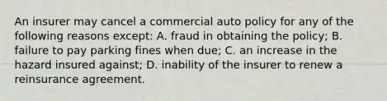 An insurer may cancel a commercial auto policy for any of the following reasons except: A. fraud in obtaining the policy; B. failure to pay parking fines when due; C. an increase in the hazard insured against; D. inability of the insurer to renew a reinsurance agreement.