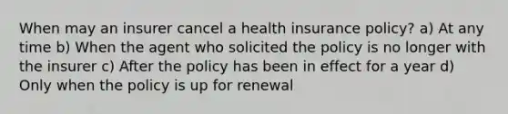 When may an insurer cancel a health insurance policy? a) At any time b) When the agent who solicited the policy is no longer with the insurer c) After the policy has been in effect for a year d) Only when the policy is up for renewal