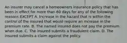 An insurer may cancel a homeowners insurance policy that has been in effect for more than 60 days for any of the following reasons EXCEPT A. Increase in the hazard that is within the control of the insured that would require an increase in the premium rate. B. The named insured does not pay the premium when due. C. The insured submits a fraudulent claim. D. The insured submits a claim against the policy.