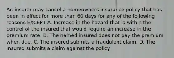 An insurer may cancel a homeowners insurance policy that has been in effect for more than 60 days for any of the following reasons EXCEPT A. Increase in the hazard that is within the control of the insured that would require an increase in the premium rate. B. The named insured does not pay the premium when due. C. The insured submits a fraudulent claim. D. The insured submits a claim against the policy.