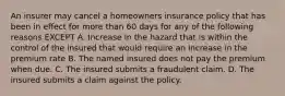 An insurer may cancel a homeowners insurance policy that has been in effect for more than 60 days for any of the following reasons EXCEPT A. Increase in the hazard that is within the control of the insured that would require an increase in the premium rate B. The named insured does not pay the premium when due. C. The insured submits a fraudulent claim. D. The insured submits a claim against the policy.