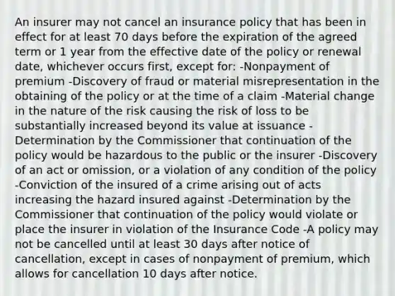 An insurer may not cancel an insurance policy that has been in effect for at least 70 days before the expiration of the agreed term or 1 year from the effective date of the policy or renewal date, whichever occurs first, except for: -Nonpayment of premium -Discovery of fraud or material misrepresentation in the obtaining of the policy or at the time of a claim -Material change in the nature of the risk causing the risk of loss to be substantially increased beyond its value at issuance -Determination by the Commissioner that continuation of the policy would be hazardous to the public or the insurer -Discovery of an act or omission, or a violation of any condition of the policy -Conviction of the insured of a crime arising out of acts increasing the hazard insured against -Determination by the Commissioner that continuation of the policy would violate or place the insurer in violation of the Insurance Code -A policy may not be cancelled until at least 30 days after notice of cancellation, except in cases of nonpayment of premium, which allows for cancellation 10 days after notice.