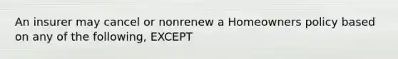 An insurer may cancel or nonrenew a Homeowners policy based on any of the following, EXCEPT