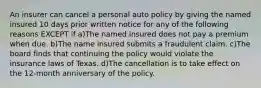 An insurer can cancel a personal auto policy by giving the named insured 10 days prior written notice for any of the following reasons EXCEPT if a)The named insured does not pay a premium when due. b)The name insured submits a fraudulent claim. c)The board finds that continuing the policy would violate the insurance laws of Texas. d)The cancellation is to take effect on the 12-month anniversary of the policy.