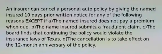 An insurer can cancel a personal auto policy by giving the named insured 10 days prior written notice for any of the following reasons EXCEPT if a)The named insured does not pay a premium when due. b)The name insured submits a fraudulent claim. c)The board finds that continuing the policy would violate the insurance laws of Texas. d)The cancellation is to take effect on the 12-month anniversary of the policy.