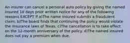 An insurer can cancel a personal auto policy by giving the named insured 10 days prior written notice for any of the following reasons EXCEPT if a)The name insured submits a fraudulent claim. b)The board finds that continuing the policy would violate the insurance laws of Texas. c)The cancellation is to take effect on the 12-month anniversary of the policy. d)The named insured does not pay a premium when due.