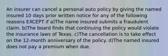 An insurer can cancel a personal auto policy by giving the named insured 10 days prior written notice for any of the following reasons EXCEPT if a)The name insured submits a fraudulent claim. b)The board finds that continuing the policy would violate the insurance laws of Texas. c)The cancellation is to take effect on the 12-month anniversary of the policy. d)The named insured does not pay a premium when due.