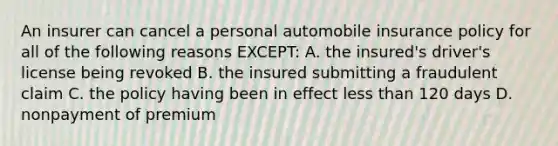 An insurer can cancel a personal automobile insurance policy for all of the following reasons EXCEPT: A. the insured's driver's license being revoked B. the insured submitting a fraudulent claim C. the policy having been in effect less than 120 days D. nonpayment of premium