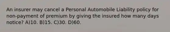 An insurer may cancel a Personal Automobile Liability policy for non-payment of premium by giving the insured how many days notice? A)10. B)15. C)30. D)60.
