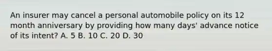 An insurer may cancel a personal automobile policy on its 12 month anniversary by providing how many days' advance notice of its intent? A. 5 B. 10 C. 20 D. 30