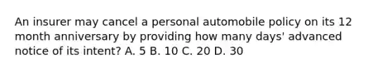 An insurer may cancel a personal automobile policy on its 12 month anniversary by providing how many days' advanced notice of its intent? A. 5 B. 10 C. 20 D. 30