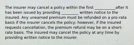 The insurer may cancel a policy within the first ___________after it has been issued by providing _________ written notice to the insured. Any unearned premium must be refunded on a pro-rata basis if the insurer cancels the policy; however, if the insured requests cancellation, the premium refund may be on a short-rate basis. The insured may cancel the policy at any time by providing written notice to the insurer.