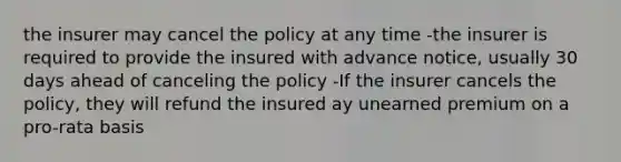 the insurer may cancel the policy at any time -the insurer is required to provide the insured with advance notice, usually 30 days ahead of canceling the policy -If the insurer cancels the policy, they will refund the insured ay unearned premium on a pro-rata basis