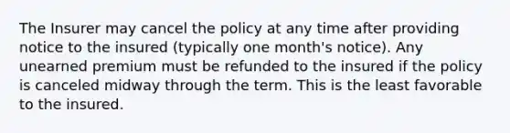 The Insurer may cancel the policy at any time after providing notice to the insured (typically one month's notice). Any unearned premium must be refunded to the insured if the policy is canceled midway through the term. This is the least favorable to the insured.