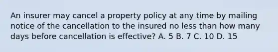 An insurer may cancel a property policy at any time by mailing notice of the cancellation to the insured no less than how many days before cancellation is effective? A. 5 B. 7 C. 10 D. 15