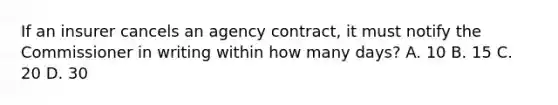 If an insurer cancels an agency contract, it must notify the Commissioner in writing within how many days? A. 10 B. 15 C. 20 D. 30