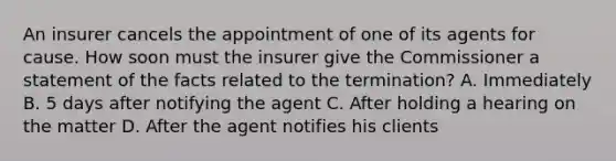 An insurer cancels the appointment of one of its agents for cause. How soon must the insurer give the Commissioner a statement of the facts related to the termination? A. Immediately B. 5 days after notifying the agent C. After holding a hearing on the matter D. After the agent notifies his clients