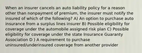 When an insurer cancels an auto liability policy for a reason other than nonpayment of premium, the insurer must notify the insured of which of the following? A) An option to purchase auto insurance from a surplus lines insurer B) Possible eligibility for coverage under the automobile assigned risk plan C) Possible eligibility for coverage under the state Insurance Guaranty Association D ) A requirement to purchase uninsured/underinsured coverage from another provider