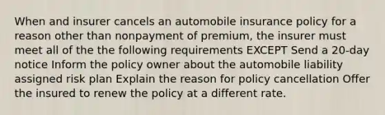 When and insurer cancels an automobile insurance policy for a reason other than nonpayment of premium, the insurer must meet all of the the following requirements EXCEPT Send a 20-day notice Inform the policy owner about the automobile liability assigned risk plan Explain the reason for policy cancellation Offer the insured to renew the policy at a different rate.