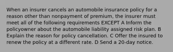 When an insurer cancels an automobile insurance policy for a reason other than nonpayment of premium, the insurer must meet all of the following requirements EXCEPT A Inform the policyowner about the automobile liability assigned risk plan. B Explain the reason for policy cancellation. C Offer the insured to renew the policy at a different rate. D Send a 20-day notice.