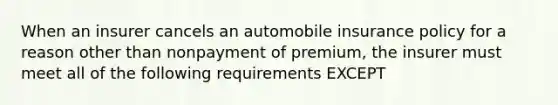 When an insurer cancels an automobile insurance policy for a reason other than nonpayment of premium, the insurer must meet all of the following requirements EXCEPT