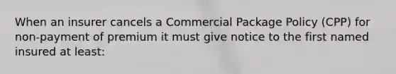 When an insurer cancels a Commercial Package Policy (CPP) for non-payment of premium it must give notice to the first named insured at least: