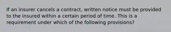 If an insurer cancels a contract, written notice must be provided to the insured within a certain period of time. This is a requirement under which of the following provisions?