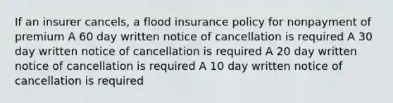 If an insurer cancels, a flood insurance policy for nonpayment of premium A 60 day written notice of cancellation is required A 30 day written notice of cancellation is required A 20 day written notice of cancellation is required A 10 day written notice of cancellation is required