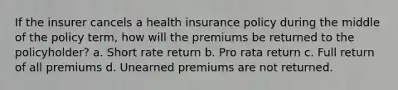 If the insurer cancels a health insurance policy during the middle of the policy term, how will the premiums be returned to the policyholder? a. Short rate return b. Pro rata return c. Full return of all premiums d. Unearned premiums are not returned.