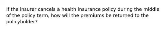 If the insurer cancels a health insurance policy during the middle of the policy term, how will the premiums be returned to the policyholder?