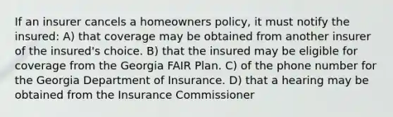 If an insurer cancels a homeowners policy, it must notify the insured: A) that coverage may be obtained from another insurer of the insured's choice. B) that the insured may be eligible for coverage from the Georgia FAIR Plan. C) of the phone number for the Georgia Department of Insurance. D) that a hearing may be obtained from the Insurance Commissioner