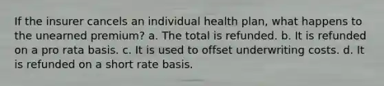 If the insurer cancels an individual health plan, what happens to the unearned premium? a. The total is refunded. b. It is refunded on a pro rata basis. c. It is used to offset underwriting costs. d. It is refunded on a short rate basis.