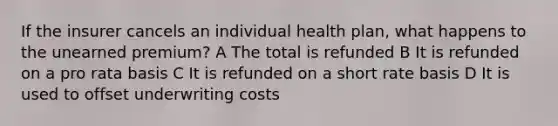 If the insurer cancels an individual health plan, what happens to the unearned premium? A The total is refunded B It is refunded on a pro rata basis C It is refunded on a short rate basis D It is used to offset underwriting costs