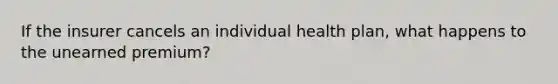 If the insurer cancels an individual health plan, what happens to the unearned premium?